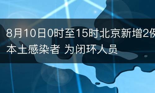 8月10日0时至15时北京新增2例本土感染者 为闭环人员