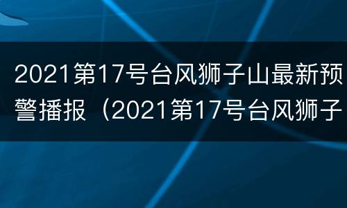 2021第17号台风狮子山最新预警播报（2021第17号台风狮子山最新预警播报图片）