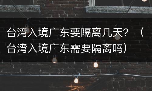 台湾入境广东要隔离几天？（台湾入境广东需要隔离吗）