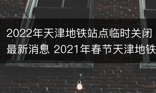 2022年天津地铁站点临时关闭最新消息 2021年春节天津地铁停运吗