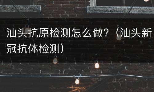 汕头抗原检测怎么做?（汕头新冠抗体检测）
