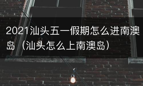 2021汕头五一假期怎么进南澳岛（汕头怎么上南澳岛）