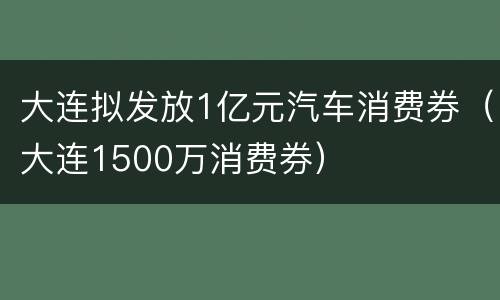 大连拟发放1亿元汽车消费券（大连1500万消费券）