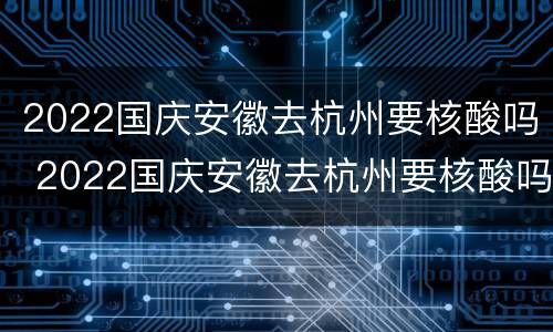 2022国庆安徽去杭州要核酸吗 2022国庆安徽去杭州要核酸吗现在