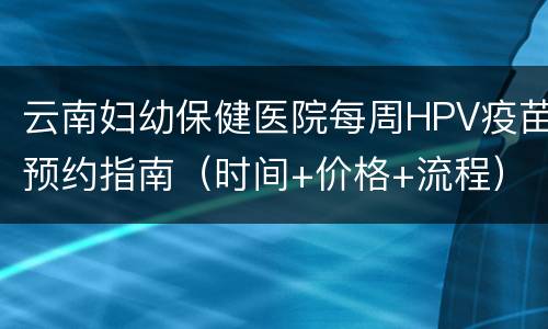 云南妇幼保健医院每周HPV疫苗预约指南（时间+价格+流程）