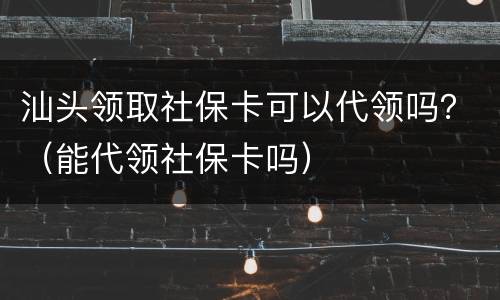 汕头领取社保卡可以代领吗？（能代领社保卡吗）