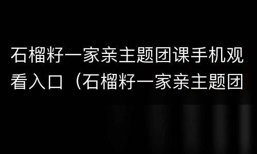 石榴籽一家亲主题团课手机观看入口（石榴籽一家亲主题团课直播入口）