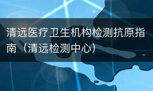 清远医疗卫生机构检测抗原指南（清远检测中心）