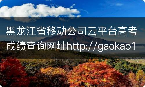 黑龙江省移动公司云平台高考成绩查询网址http://gaokao1.xiaozhu365.cn