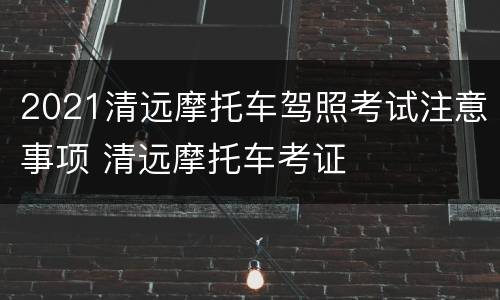 2021清远摩托车驾照考试注意事项 清远摩托车考证