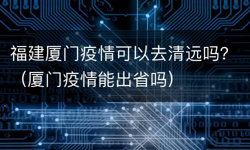 福建厦门疫情可以去清远吗？（厦门疫情能出省吗）
