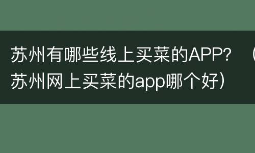 苏州有哪些线上买菜的APP？（苏州网上买菜的app哪个好）
