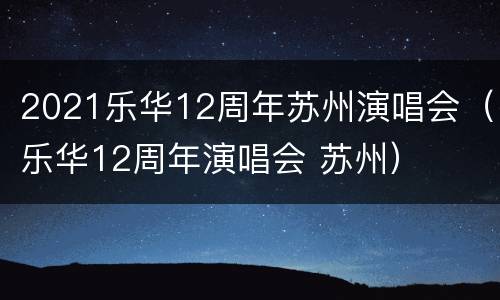 2021乐华12周年苏州演唱会（乐华12周年演唱会 苏州）