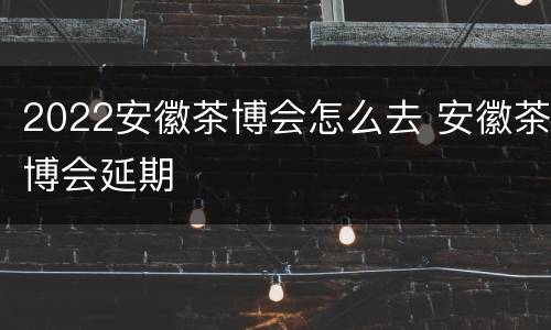2022安徽茶博会怎么去 安徽茶博会延期