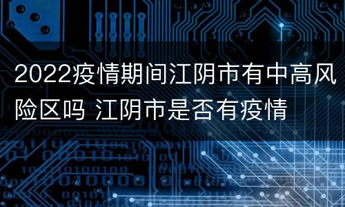 2022疫情期间江阴市有中高风险区吗 江阴市是否有疫情