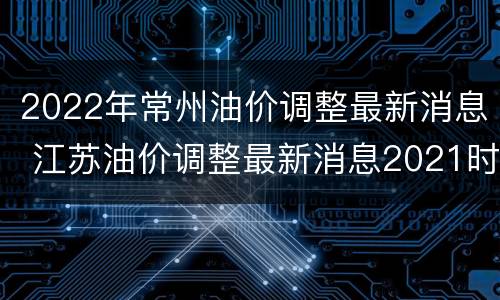 2022年常州油价调整最新消息 江苏油价调整最新消息2021时间表