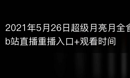 2021年5月26日超级月亮月全食b站直播重播入口+观看时间