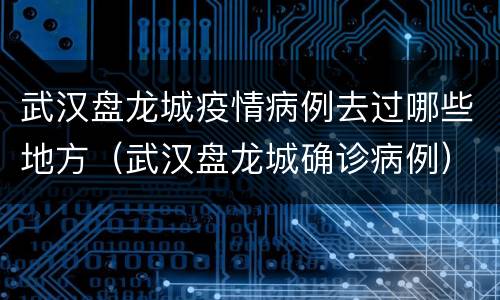 武汉盘龙城疫情病例去过哪些地方（武汉盘龙城确诊病例）