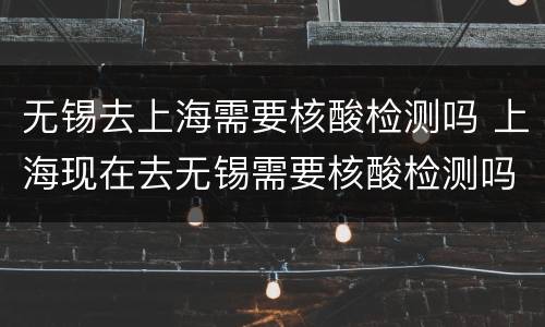 无锡去上海需要核酸检测吗 上海现在去无锡需要核酸检测吗