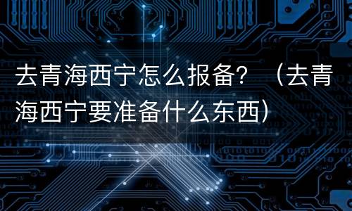 去青海西宁怎么报备？（去青海西宁要准备什么东西）