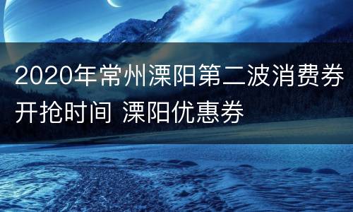 2020年常州溧阳第二波消费券开抢时间 溧阳优惠券