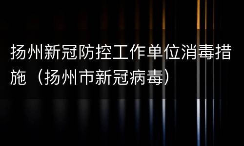 扬州新冠防控工作单位消毒措施（扬州市新冠病毒）