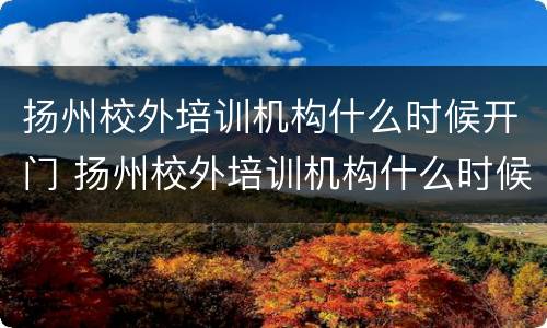 扬州校外培训机构什么时候开门 扬州校外培训机构什么时候开学