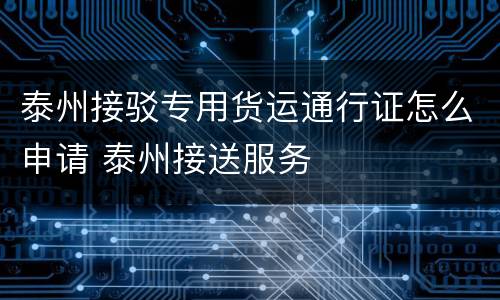 泰州接驳专用货运通行证怎么申请 泰州接送服务
