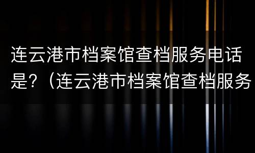 连云港市档案馆查档服务电话是?（连云港市档案馆查档服务电话是多少）