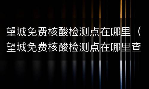 望城免费核酸检测点在哪里（望城免费核酸检测点在哪里查）