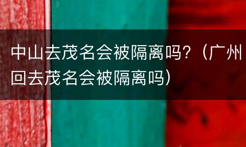 中山去茂名会被隔离吗?（广州回去茂名会被隔离吗）