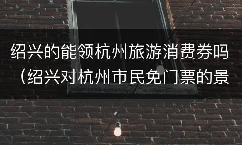 绍兴的能领杭州旅游消费券吗（绍兴对杭州市民免门票的景点）