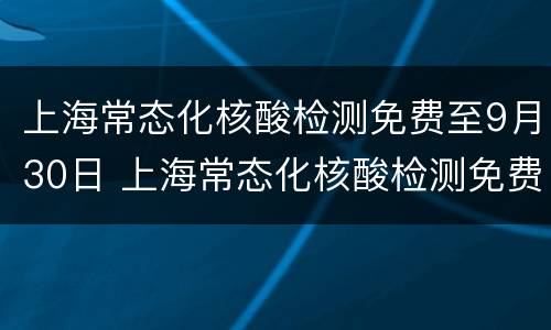 上海常态化核酸检测免费至9月30日 上海常态化核酸检测免费至9月30日结束