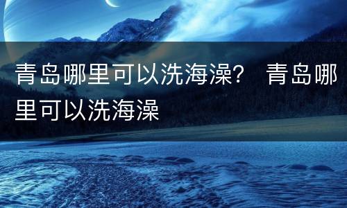青岛哪里可以洗海澡？ 青岛哪里可以洗海澡