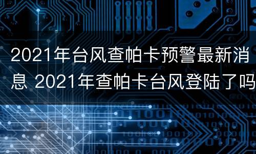 2021年台风查帕卡预警最新消息 2021年查帕卡台风登陆了吗