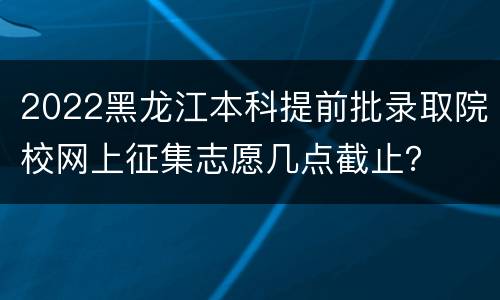 2022黑龙江本科提前批录取院校网上征集志愿几点截止？