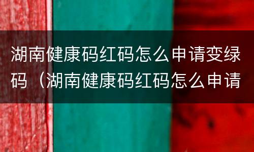 湖南健康码红码怎么申请变绿码（湖南健康码红码怎么申请变绿码了）