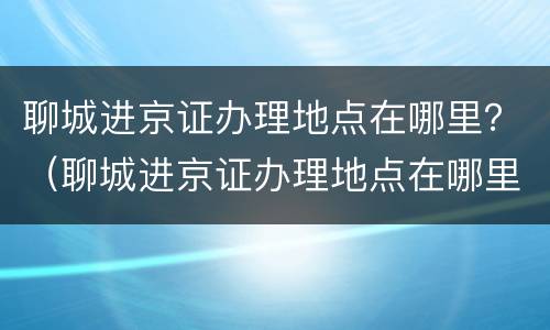 聊城进京证办理地点在哪里？（聊城进京证办理地点在哪里办）