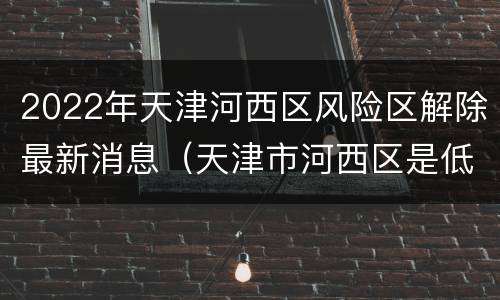 2022年天津河西区风险区解除最新消息（天津市河西区是低风险区吗）