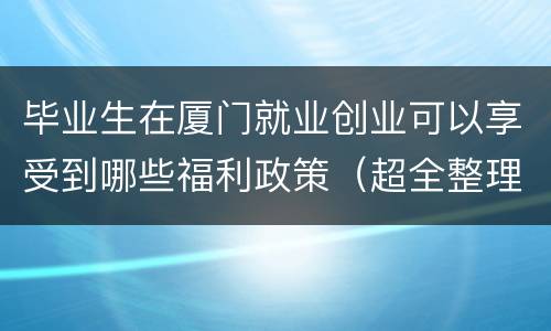 毕业生在厦门就业创业可以享受到哪些福利政策（超全整理）