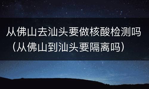 从佛山去汕头要做核酸检测吗（从佛山到汕头要隔离吗）