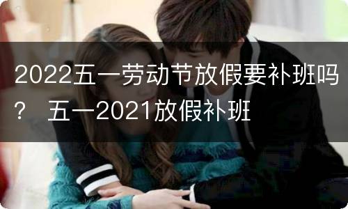2022五一劳动节放假要补班吗？ 五一2021放假补班