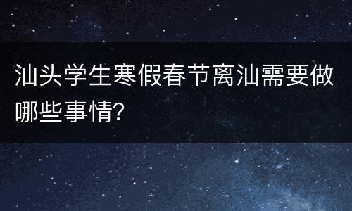 汕头学生寒假春节离汕需要做哪些事情？