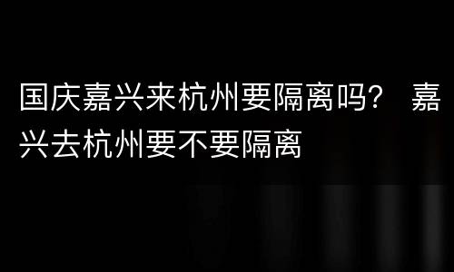 国庆嘉兴来杭州要隔离吗？ 嘉兴去杭州要不要隔离