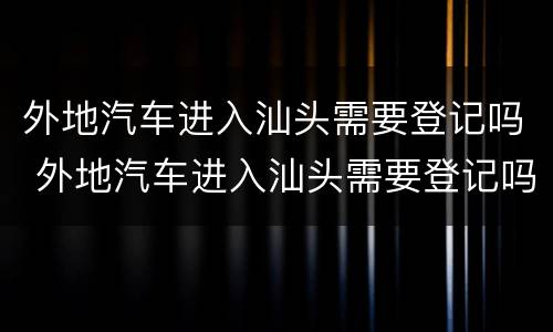 外地汽车进入汕头需要登记吗 外地汽车进入汕头需要登记吗现在