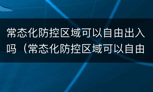 常态化防控区域可以自由出入吗（常态化防控区域可以自由出入吗）