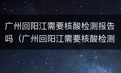 广州回阳江需要核酸检测报告吗（广州回阳江需要核酸检测报告吗现在）