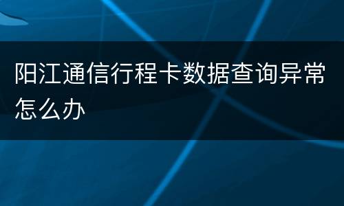 阳江通信行程卡数据查询异常怎么办