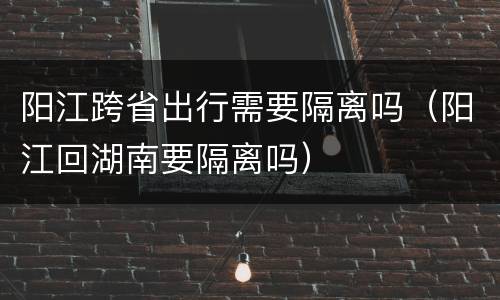 阳江跨省出行需要隔离吗（阳江回湖南要隔离吗）
