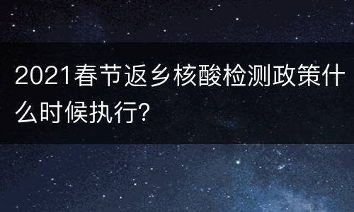2021春节返乡核酸检测政策什么时候执行？